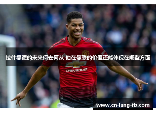 拉什福德的未来何去何从 他在曼联的价值还能体现在哪些方面