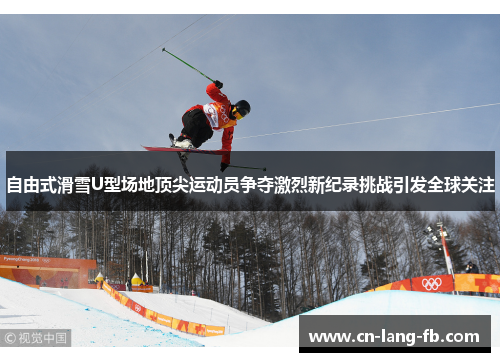 自由式滑雪U型场地顶尖运动员争夺激烈新纪录挑战引发全球关注 自由式滑雪U型场地顶尖运动员争夺激烈新纪录挑战引发全球关注