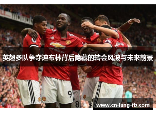 英超多队争夺迪布林背后隐藏的转会风波与未来前景 英超多队争夺迪布林背后隐藏的转会风波与未来前景