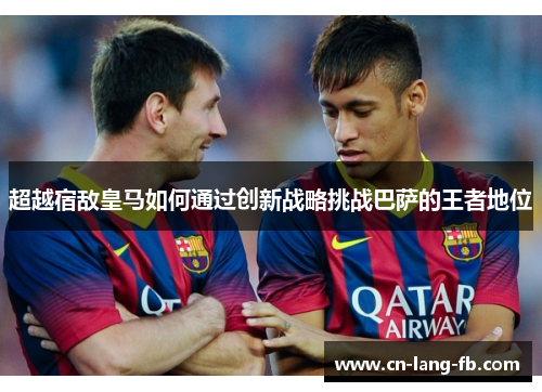 超越宿敌皇马如何通过创新战略挑战巴萨的王者地位 超越宿敌皇马如何通过创新战略挑战巴萨的王者地位