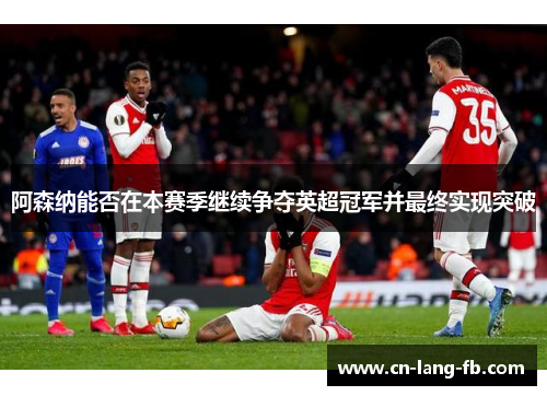 阿森纳能否在本赛季继续争夺英超冠军并最终实现突破 阿森纳能否在本赛季继续争夺英超冠军并最终实现突破