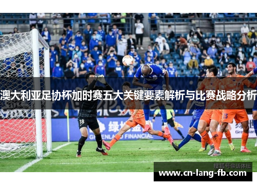澳大利亚足协杯加时赛五大关键要素解析与比赛战略分析