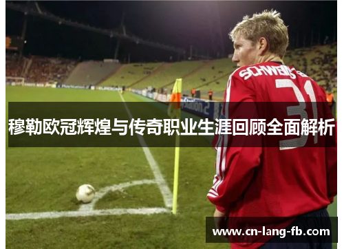 穆勒欧冠辉煌与传奇职业生涯回顾全面解析
