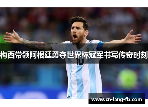 梅西带领阿根廷勇夺世界杯冠军书写传奇时刻