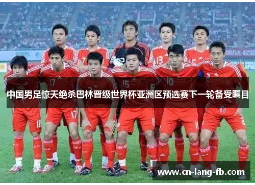 中国男足惊天绝杀巴林晋级世界杯亚洲区预选赛下一轮备受瞩目