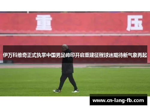 伊万科维奇正式执掌中国男足帅印开启重建征程球迷期待新气象再起