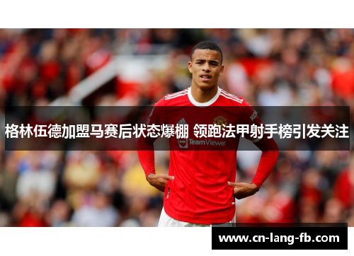 格林伍德加盟马赛后状态爆棚 领跑法甲射手榜引发关注