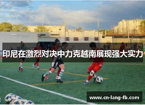 印尼在激烈对决中力克越南展现强大实力 印尼在激烈对决中力克越南展现强大实力