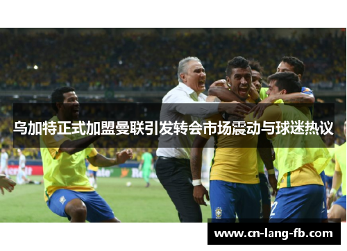 乌加特正式加盟曼联引发转会市场震动与球迷热议