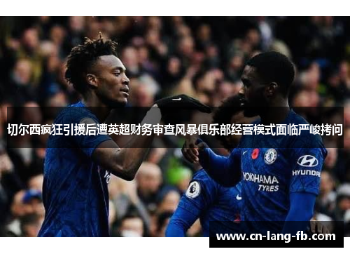 切尔西疯狂引援后遭英超财务审查风暴俱乐部经营模式面临严峻拷问 切尔西疯狂引援后遭英超财务审查风暴俱乐部经营模式面临严峻拷问
